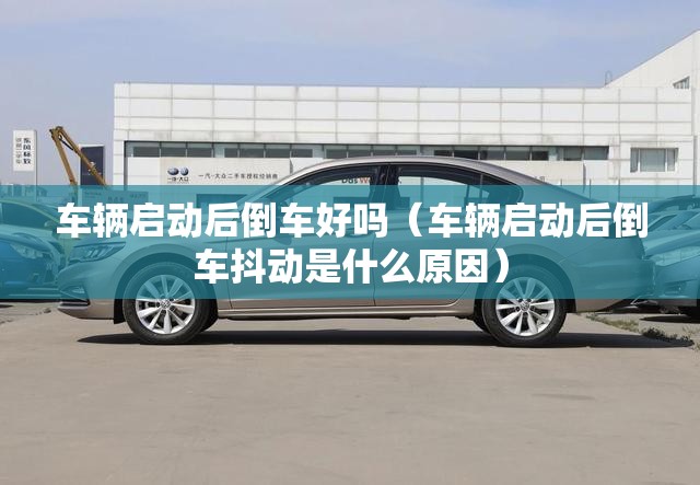 车辆启动后倒车好吗(车辆启动后倒车抖动是什么原因) 车辆启动后倒车好吗(车辆启动后倒车抖动是什么原因)
