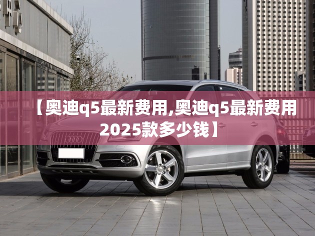 【奥迪q5最新费用,奥迪q5最新费用2025款多少钱】