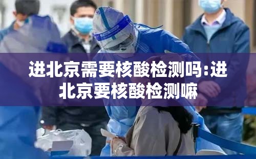 进北京需要核酸检测吗:进北京要核酸检测嘛