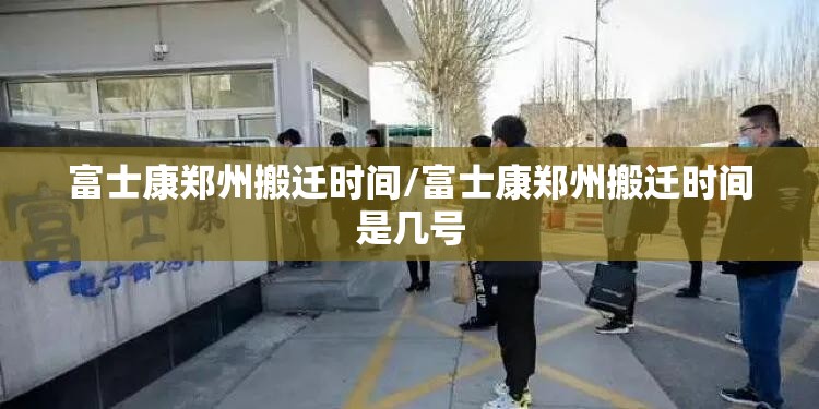 富士康郑州搬迁时间/富士康郑州搬迁时间是几号