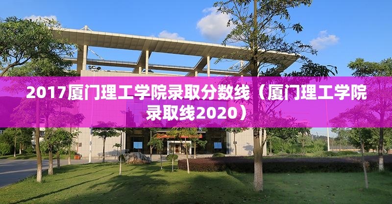 2017厦门理工学院录取分数线（厦门理工学院录取线2020）