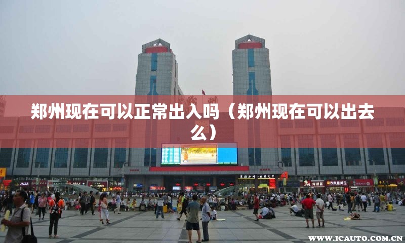 郑州现在可以正常出入吗（郑州现在可以出去么）
