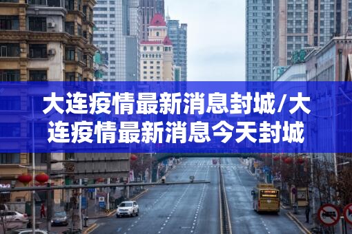 大连疫情最新消息封城/大连疫情最新消息今天封城 大连疫情最新消息封城/大连疫情最新消息今天封城