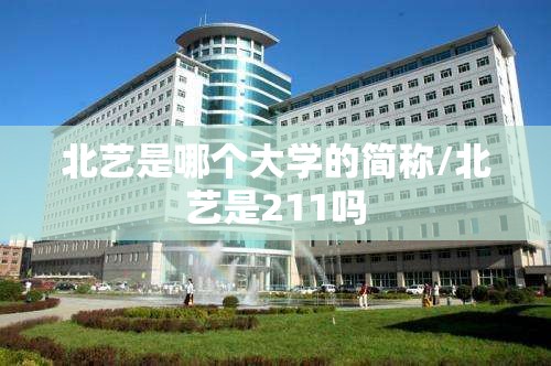 北艺是哪个大学的简称/北艺是211吗 北艺是哪个大学的简称/北艺是211吗