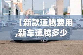 【新款速腾费用,新车速腾多少钱】 【新款速腾费用,新车速腾多少钱】