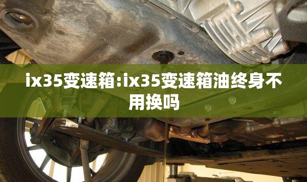 ix35变速箱:ix35变速箱油终身不用换吗 ix35变速箱:ix35变速箱油终身不用换吗