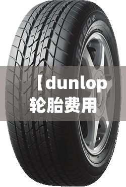 【dunlop轮胎费用表/dunlop轮胎怎么样?】 【dunlop轮胎费用表/dunlop轮胎怎么样?】