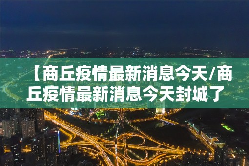 【商丘疫情最新消息今天/商丘疫情最新消息今天封城了】 【商丘疫情最新消息今天/商丘疫情最新消息今天封城了】