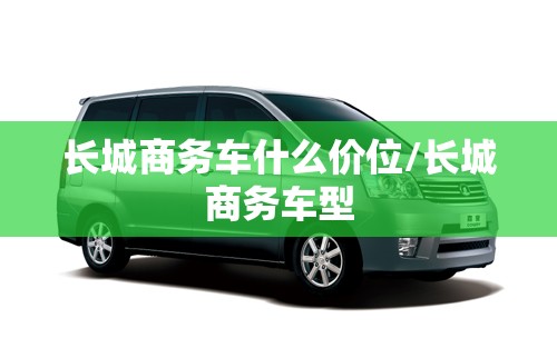 长城商务车什么价位/长城商务车型 长城商务车什么价位/长城商务车型