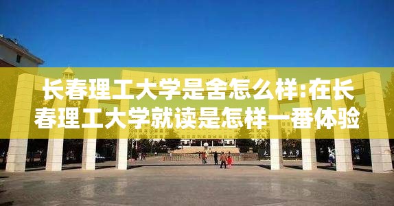长春理工大学是舍怎么样:在长春理工大学就读是怎样一番体验 长春理工大学是舍怎么样:在长春理工大学就读是怎样一番体验