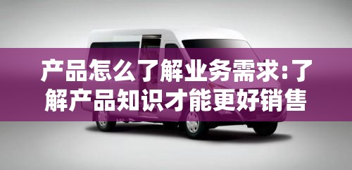 产品怎么了解业务需求:了解产品知识才能更好销售 产品怎么了解业务需求:了解产品知识才能更好销售