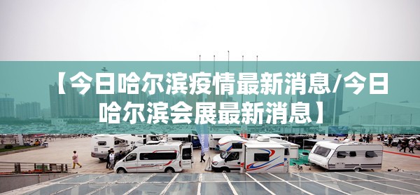 【今日哈尔滨疫情最新消息/今日哈尔滨会展最新消息】