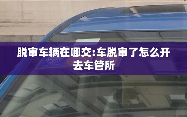 脱审车辆在哪交:车脱审了怎么开去车管所 脱审车辆在哪交:车脱审了怎么开去车管所