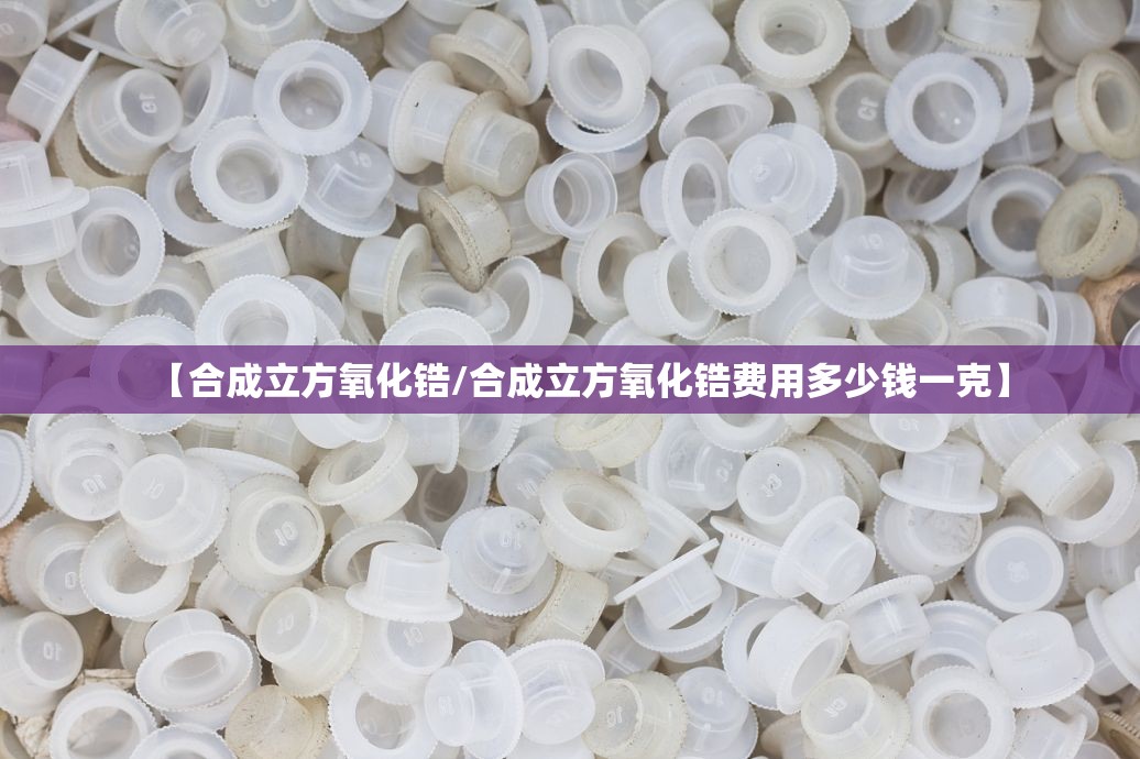 【合成立方氧化锆/合成立方氧化锆费用多少钱一克】
