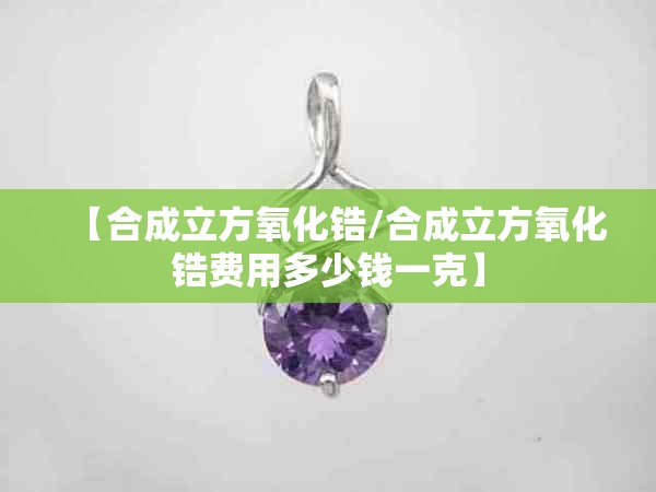 【合成立方氧化锆/合成立方氧化锆费用多少钱一克】