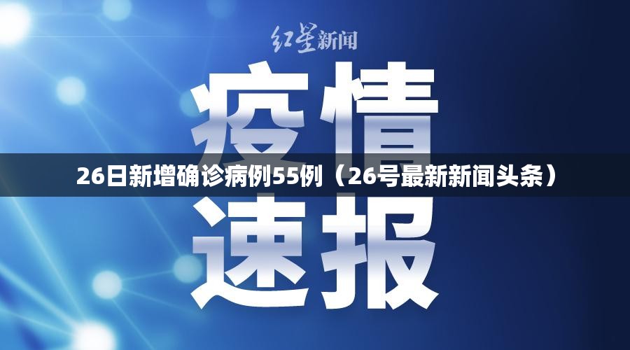 26日新增确诊病例55例（26号最新新闻头条）