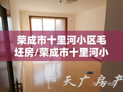 荣成市十里河小区毛坯房/荣成市十里河小区毛坯房怎么样 荣成市十里河小区毛坯房/荣成市十里河小区毛坯房怎么样