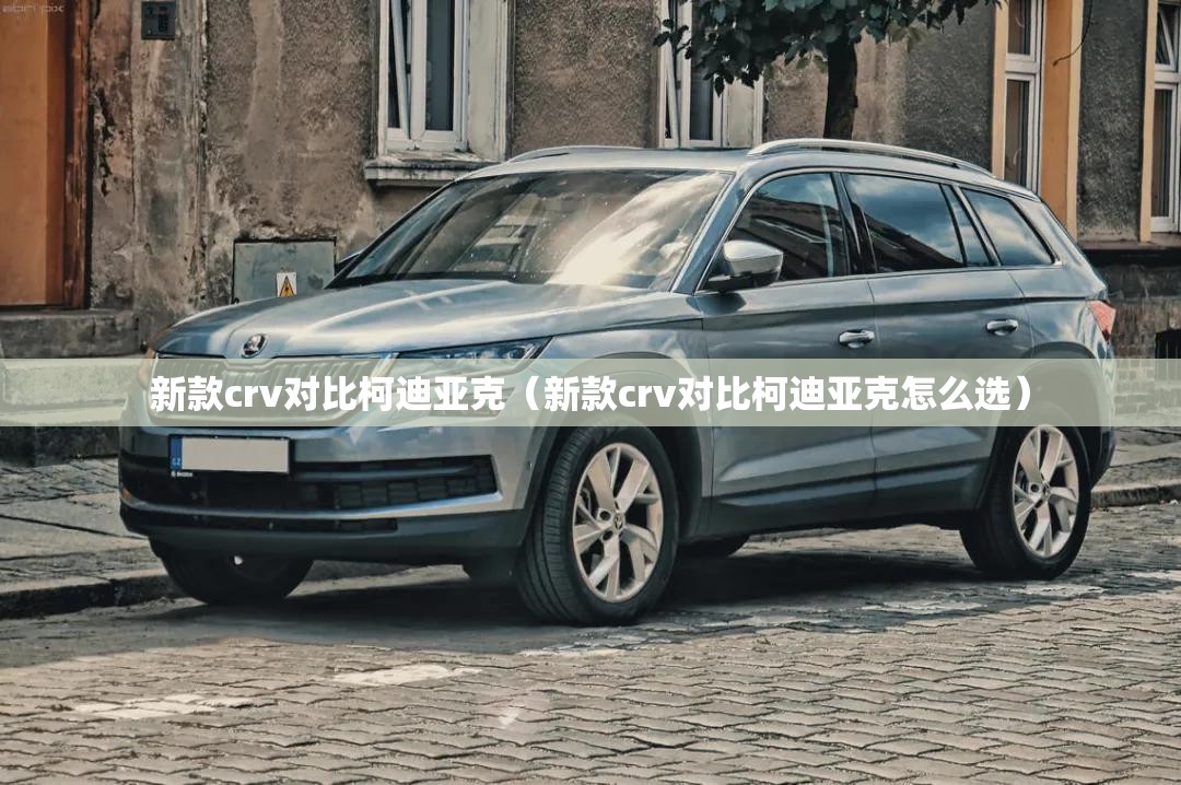 新款crv对比柯迪亚克(新款crv对比柯迪亚克怎么选) 新款crv对比柯迪亚克(新款crv对比柯迪亚克怎么选)
