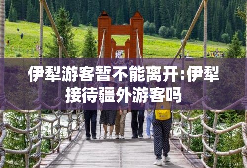 伊犁游客暂不能离开:伊犁接待疆外游客吗 伊犁游客暂不能离开:伊犁接待疆外游客吗
