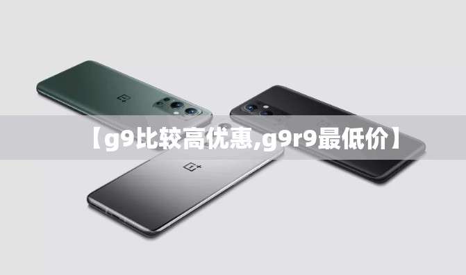 【g9比较高优惠,g9r9最低价】 【g9比较高优惠,g9r9最低价】