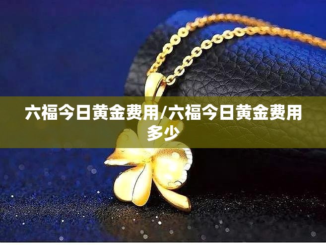 六福今日黄金费用/六福今日黄金费用多少 六福今日黄金费用/六福今日黄金费用多少