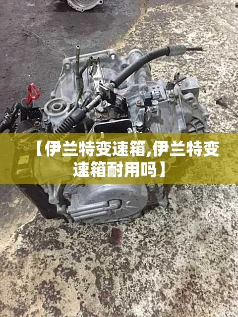 【伊兰特变速箱,伊兰特变速箱耐用吗】 【伊兰特变速箱,伊兰特变速箱耐用吗】