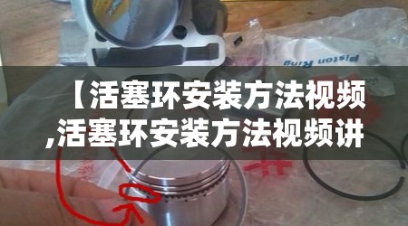 【活塞环安装方法视频,活塞环安装方法视频讲解】 【活塞环安装方法视频,活塞环安装方法视频讲解】