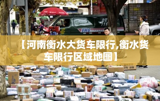【河南衡水大货车限行,衡水货车限行区域地图】