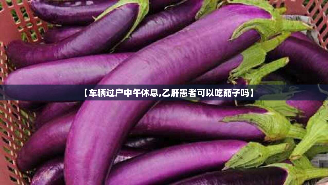 【车辆过户中午休息,乙肝患者可以吃茄子吗】 【车辆过户中午休息,乙肝患者可以吃茄子吗】