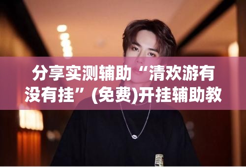 分享实测辅助“清欢游有没有挂”(免费)开挂辅助教学(最新辅助开挂教程)