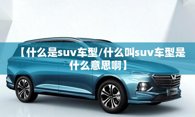 【什么是suv车型/什么叫suv车型是什么意思啊】