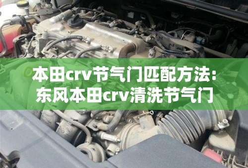 本田crv节气门匹配方法:东风本田crv清洗节气门 本田crv节气门匹配方法:东风本田crv清洗节气门
