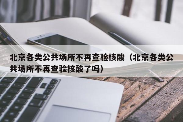 北京各类公共场所不再查验核酸(北京各类公共场所不再查验核酸了吗)