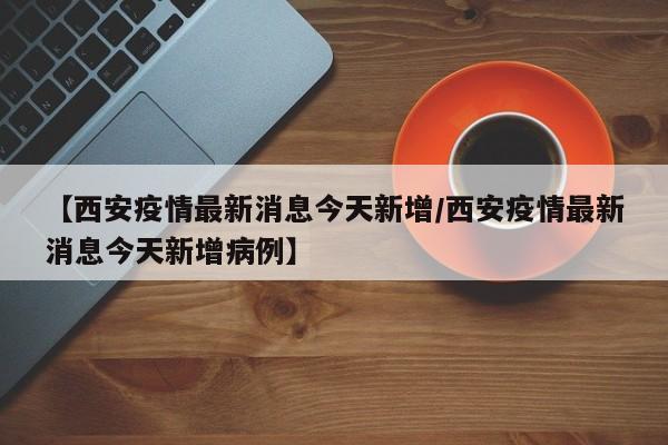 【西安疫情最新消息今天新增/西安疫情最新消息今天新增病例】