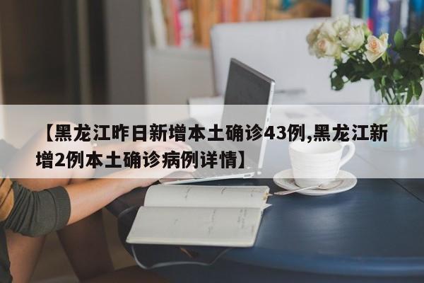 【黑龙江昨日新增本土确诊43例,黑龙江新增2例本土确诊病例详情】