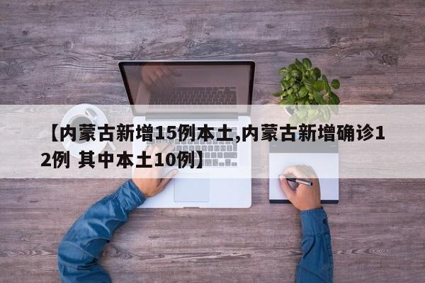 【内蒙古新增15例本土,内蒙古新增确诊12例 其中本土10例】