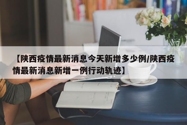 【陕西疫情最新消息今天新增多少例/陕西疫情最新消息新增一例行动轨迹】