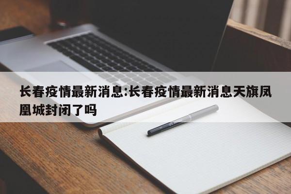 长春疫情最新消息:长春疫情最新消息天旗凤凰城封闭了吗
