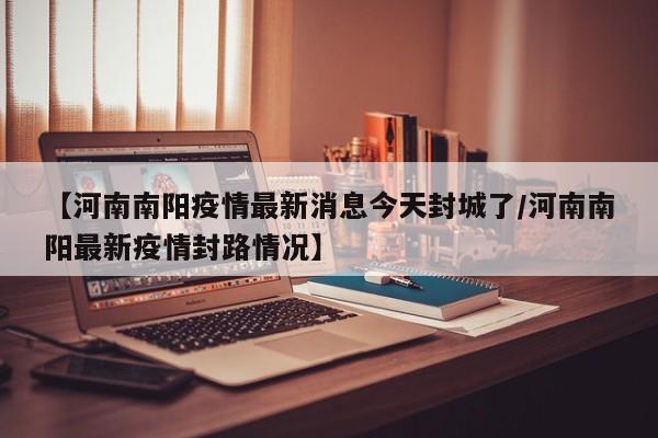 【河南南阳疫情最新消息今天封城了/河南南阳最新疫情封路情况】
