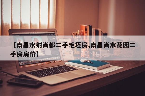 【南昌水射尚都二手毛坯房,南昌尚水花园二手房房价】