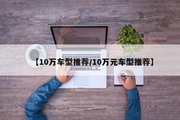 【10万车型推荐/10万元车型推荐】