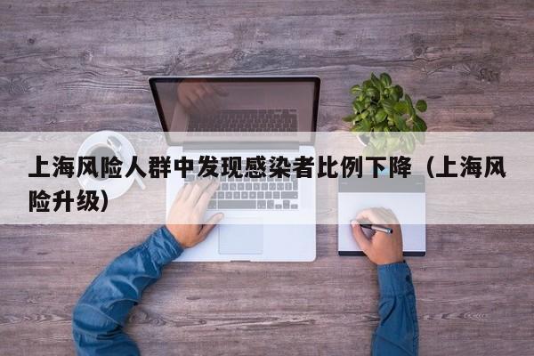 上海风险人群中发现感染者比例下降(上海风险升级)