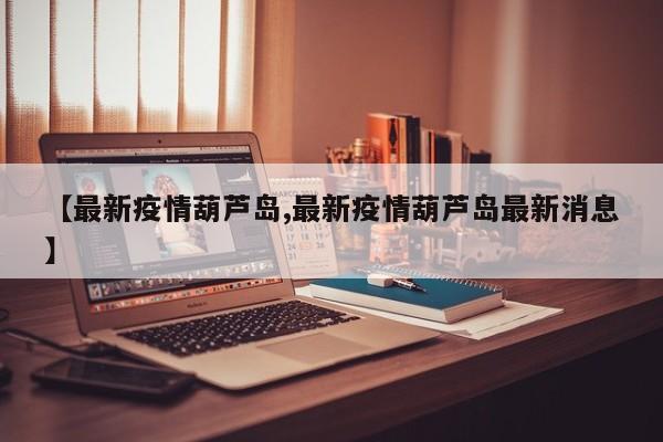 【最新疫情葫芦岛,最新疫情葫芦岛最新消息】
