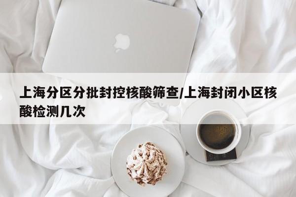 上海分区分批封控核酸筛查/上海封闭小区核酸检测几次