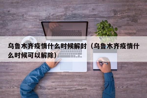 乌鲁木齐疫情什么时候解封(乌鲁木齐疫情什么时候可以解除)