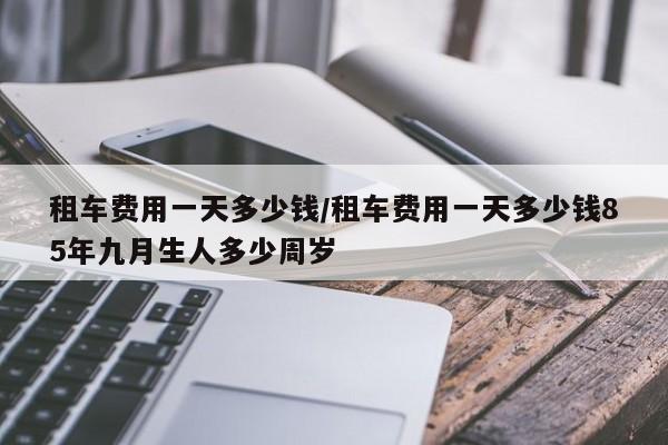 租车费用一天多少钱/租车费用一天多少钱85年九月生人多少周岁