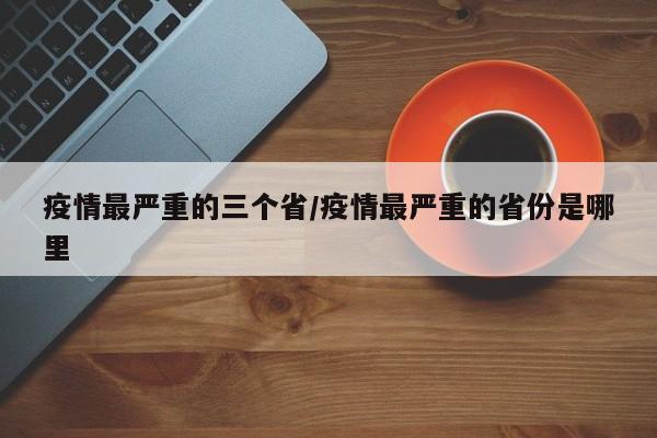 疫情最严重的三个省/疫情最严重的省份是哪里