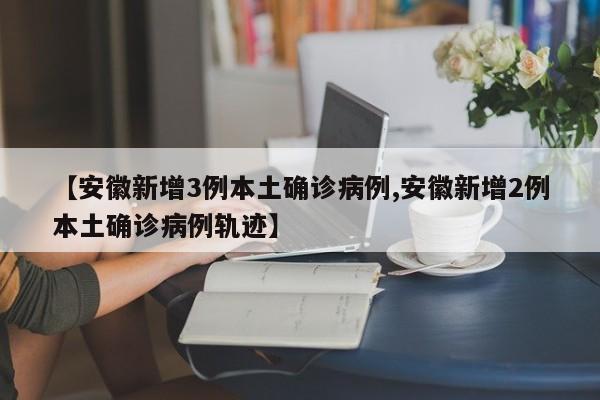 【安徽新增3例本土确诊病例,安徽新增2例本土确诊病例轨迹】