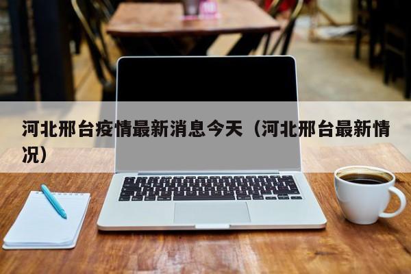 河北邢台疫情最新消息今天(河北邢台最新情况)