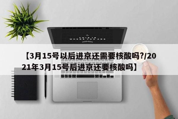 【3月15号以后进京还需要核酸吗?/2021年3月15号后进京还要核酸吗】